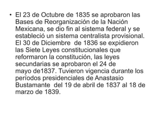 • El 23 de Octubre de 1835 se aprobaron las
Bases de Reorganización de la Nación
Mexicana, se dio fin al sistema federal y se
estableció un sistema centralista provisional.
El 30 de Diciembre de 1836 se expidieron
las Siete Leyes constitucionales que
reformaron la constitución, las leyes
secundarias se aprobaron el 24 de
mayo de1837. Tuvieron vigencia durante los
períodos presidenciales de Anastasio
Bustamante del 19 de abril de 1837 al 18 de
marzo de 1839.
 