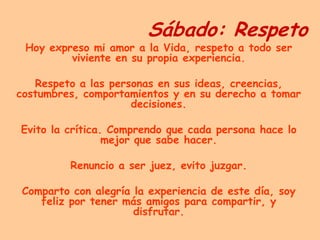 Sábado: RespetoHoy expreso mi amor a la Vida, respeto a todo ser viviente en su propia experiencia.Respeto a las personas en sus ideas, creencias, costumbres, comportamientos y en su derecho a tomar decisiones.Evito la crítica. Comprendo que cada persona hace lo mejor que sabe hacer.Renuncio a ser juez, evito juzgar.Comparto con alegría la experiencia de este día, soy feliz por tener más amigos para compartir, y disfrutar.