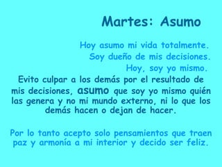 Martes: Asumo                  Hoy asumo mi vida totalmente.                     Soy dueño de mis decisiones.                              Hoy, soy yo mismo.Evito culpar a los demás por el resultado de mis decisiones, asumo que soy yo mismo quién las genera y no mi mundo externo, ni lo que los demás hacen o dejan de hacer.Por lo tanto acepto solo pensamientos que traen paz y armonía a mi interior y decido ser feliz.