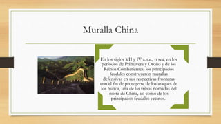 Muralla China
En los siglos VII y IV a.n.e., o sea, en los
períodos de Primavera y Otoño y de los
Reinos Combatientes, los principados
feudales construyeron murallas
defensivas en sus respectivas fronteras
con el fin de protegerse de los ataques de
los hunos, una de las tribus nómadas del
norte de China, así como de los
principados feudales vecinos.
 