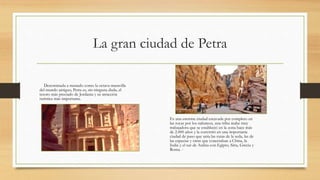 La gran ciudad de Petra
Denominada a menudo como la octava maravilla
del mundo antiguo, Petra es, sin ninguna duda, el
tesoro más preciado de Jordania y su atracción
turística más importante.
Es una enorme ciudad excavada por completo en
las rocas por los nabateos, una tribu árabe muy
trabajadora que se estableció en la zona hace más
de 2.000 años y la convirtió en una importante
ciudad de paso que unía las rutas de la seda, las de
las especias y otras que conectaban a China, la
India y el sur de Arabia con Egipto, Siria, Grecia y
Roma. -
 
