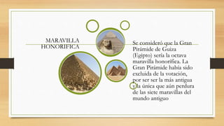 MARAVILLA
HONORIFICA
Se consideró que la Gran
Pirámide de Guiza
(Egipto) sería la octava
maravilla honorífica. La
Gran Pirámide había sido
excluida de la votación,
por ser ser la más antigua
y la única que aún perdura
de las siete maravillas del
mundo antiguo
 