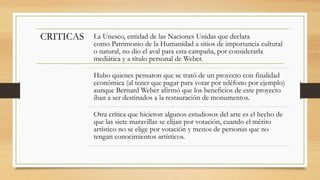 CRITICAS La Unesco, entidad de las Naciones Unidas que declara
como Patrimonio de la Humanidad a sitios de importancia cultural
o natural, no dio el aval para esta campaña, por considerarla
mediática y a título personal de Weber.
Hubo quienes pensaron que se trató de un proyecto con finalidad
económica (al tener que pagar para votar por teléfono por ejemplo)
aunque Bernard Weber afirmó que los beneficios de este proyecto
iban a ser destinados a la restauración de monumentos.
Otra crítica que hicieron algunos estudiosos del arte es el hecho de
que las siete maravillas se elijan por votación, cuando el mérito
artístico no se elige por votación y menos de personas que no
tengan conocimientos artísticos.
 
