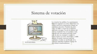 Sistema de votación
VOTACIONES
La votación fue pública. Los participantes
debieron registrar un correo electrónico en
el Sitio web de la corporación y elegir sus
candidatos favoritos. También se pudo
votar vía SMS y a través de un número
telefónico de pago. Una de las críticas del
sistema empleado fue en la práctica nada
impedía que una misma persona votara
más de una vez, siempre y cuando lo
hiciera desde un correo electrónico o SMS
distinto. Se pudo votar por una sola
candidata y recibir un certificado de la
votación específica mediante el pago de
dos dólares estadounidenses.
 