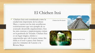 El Chichen Itzá
• Chichen Itzá está considerada como la
ciudad más importante de la cultura
Maya y cuenta con las más asombrosas
construcciones que son ejemplo de su
avanzado desarrollo arquitectónico. Son
las más extensas e impresionantes ruinas
en la península de Yucatán. Chichen Itza
es un lugar mágico, místico y
espectacular que vale la pena visitar. Sin
duda es el tour o paseo más famoso
para los visitantes de Cancún o la
Riviera Maya
Chichen Itzá Por Fuera
Chichen Itzá Por dentro
 