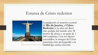 Estatua de Cristo redentor
Considerado el atractivo central
de Río de Janeiro, el Cristo
Redentor es la obra art decó
más grande del mundo con 38
metros de altura y un peso de 1
200 toneladas. Con los brazos
extendidos, la imagen de Cristo
pareciera estar protegiendo a la
ciudad que nunca duerme.
 