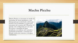Machu Picchu
Machu Picchu se encuentra en medio de
montañas de fuerte pendiente y está
flanqueado por el profundo cañón que
forma el río Urubamba a su paso por
esta parte de la cuenca del Vilcanota. El
paisaje está configurado por una serie
de cerros y montañas de gran
pendiente, con laderas casi verticales y
quebradas profundas y estrechas por
donde corren ríos sonoros y de aguas
turbulentas.
 