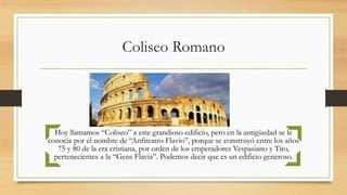 Coliseo Romano
Hoy llamamos “Coliseo” a este grandioso edificio, pero en la antigüedad se le
conocía por el nombre de “Anfiteatro Flavio”, porque se construyó entre los años
75 y 80 de la era cristiana, por orden de los emperadores Vespasiano y Tito,
pertenecientes a la “Gens Flavia”. Podemos decir que es un edificio generoso.
 