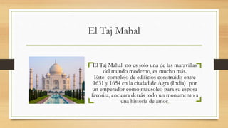 El Taj Mahal
El Taj Mahal no es solo una de las maravillas
del mundo moderno, es mucho más.
Este complejo de edificios construido entre
1631 y 1654 en la ciudad de Agra (India) por
un emperador como mausoleo para su esposa
favorita, encierra detrás todo un monumento a
una historia de amor.
 