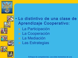 • Lo distintivo de una clase de
  Aprendizaje Cooperativo:
  » La Participación
  » La Cooperación
  » La Mediación
  » Las Estrategias


      Enfoque de competencias. Los siete momentos de una
 