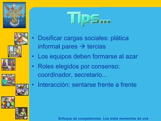 • Dosificar cargas sociales: plática
  informal pares  tercias
• Los equipos deben formarse al azar
• Roles elegidos por consenso:
  coordinador, secretario...
• Interacción: sentarse frente a frente




         Enfoque de competencias. Los siete momentos de una
 