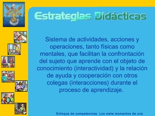 Sistema de actividades, acciones y
     operaciones, tanto físicas como
 mentales, que facilitan la confrontación
 del sujeto que aprende con el objeto de
conocimiento (interactividad) y la relación
    de ayuda y cooperación con otros
    colegas (interacciones) durante el
         proceso de aprendizaje.


       Enfoque de competencias. Los siete momentos de una
 