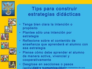 Tips para construir
       estrategias didácticas

• Tenga bien clara la intención o
  propósito
• Plantee sólo una intención por
  estrategia
• Reflexione sobre el contenido de
  enseñanza que aprenderá el alumno con
  esa estrategia
• Piense cómo debe aprender el alumno
  de manera activa, vivencial y
  cooperativamente
• Desglose en secciones o pasos
  (actividad y de competencias. Los siete momentos de una
         Enfoque comunicación)
 
