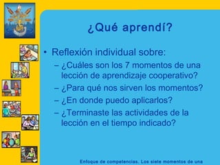 ¿Qué aprendí?

• Reflexión individual sobre:
  – ¿Cuáles son los 7 momentos de una
    lección de aprendizaje cooperativo?
  – ¿Para qué nos sirven los momentos?
  – ¿En donde puedo aplicarlos?
  – ¿Terminaste las actividades de la
    lección en el tiempo indicado?



        Enfoque de competencias. Los siete momentos de una
 
