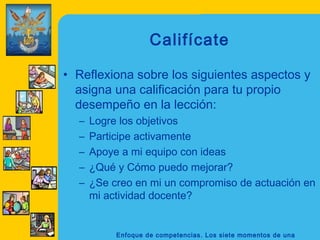 Califícate

• Reflexiona sobre los siguientes aspectos y
  asigna una calificación para tu propio
  desempeño en la lección:
  –   Logre los objetivos
  –   Participe activamente
  –   Apoye a mi equipo con ideas
  –   ¿Qué y Cómo puedo mejorar?
  –   ¿Se creo en mi un compromiso de actuación en
      mi actividad docente?


           Enfoque de competencias. Los siete momentos de una
 