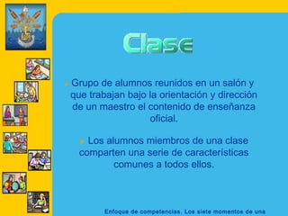 »   Grupo de alumnos reunidos en un salón y
    que trabajan bajo la orientación y dirección
    de un maestro el contenido de enseñanza
                      oficial.

      » Los alumnos miembros de una clase
      comparten una serie de características
             comunes a todos ellos.



            Enfoque de competencias. Los siete momentos de una
 