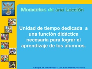 Unidad de tiempo dedicada a
    una función didáctica
   necesaria para lograr el
 aprendizaje de los alumnos.



     Enfoque de competencias. Los siete momentos de una
 