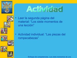 • Leer la segunda página del
  material: “Los siete momentos de
  una lección”

• Actividad individual: “Las piezas del
  rompecabezas”




         Enfoque de competencias. Los siete momentos de una
 