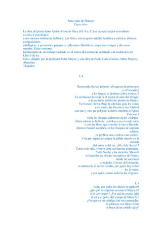 Siete odas de Horacio
Especiales
La obra del poeta latino Quinto Horacio Flaco (65–8 a. C.) se caracteriza por su realismo
estético y psicológico
y una mesura totalmente helénica. Las Odas, con su gran variedad temática y métrica, abarcan
composiciones
mitológicas y personales, paisajes y reflexiones filosóficas, esquelas a amigos y discursos
morales. Estas versiones
forman parte de un trabajo realizado en el marco del seminario destinado a la traducción del
Libro I de las
Odas,dirigido por la profesora Mirta Meyer, y son obra de Pablo Cortés Gamas, Mirta Meyer y
Alejandro
Tloupakis.
I, 4
Retrocede elcruel invierno al regresar la primavera
y el Favonio,1
y los barcos se deslizan sobre troncos.2
Ya no buscan la oveja ni el pastor el calor del refugio,
y la escarcha no tiñe los prados de blanco.
Ya Venus Citerea3 bajo la alta luna guía los coros
y en ronda, las Gracias y las Ninfas4
con uno y otro pie golpean la tierra, mientras el ígneo
Vulcano 5
visita las fraguas sudorosas de los cíclopes.
Ahora adorna tu brillante cabellera con el verde mirto
o con las flores que convida la tierra liberada.
Ahora a Fauno6 sacrifica, en los bosques de sagrada
sombra,
ya prefiera una cordera o un cabrito.
Con pie imparcial golpea la pálida muerte en la
morada
del pobre y del rey. ¡Oh, feliz Sestio!7
Corta es la vida, y breve debe ser nuestra esperanza.
Ya la Noche y los inciertos Manes8
te hundirán en el reino incorpóreo de Plutón,
donde no sortearás
con dados el trono del banquete,
ni admirarás al tierno Lícidas, por quien hoy arden
los jóvenes,
y por quien pronto arderán las vírgenes.
I, 8
Lidia, por todos los dioses te suplico:9
¿por qué te empeñas en amar a Síbaris,10
si lo corrompes? ¿Por qué de pronto odia
el sol y el polvo del campo de Marte?11
¿Por qué ya no cabalga con sus camaradas,
ni gobierna con filoso freno
la boca de un caballo galo?
 