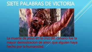 SIETE PALABRAS DE VICTORIA
La muerte de jesus en la cruz del calvario fue la
mayor demostracion de amor que alguien haya
hecho por la humanidad.
 