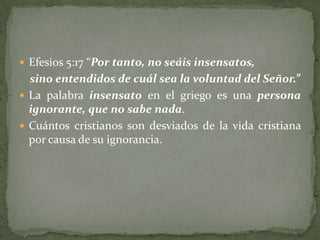  Efesios 5:17 “Por tanto, no seáis insensatos,
  sino entendidos de cuál sea la voluntad del Señor.”
 La palabra insensato en el griego es una persona
  ignorante, que no sabe nada.
 Cuántos cristianos son desviados de la vida cristiana
  por causa de su ignorancia.
 