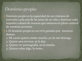  Dominio propio es la capacidad de un cristiano de
  controlar cada una de las áreas de su vida y dominar cada
  impulso o deseo de manera que estemos en pleno control
  de nuestras acciones.
 1. El dominio propio es no vivir guiados por nuestros
  deseos.
  2. Mi carne quiere comer mucho, yo no me detengo.
  3. Quiere una cerveza, se la doy.
  4. Quiere ver pornografía, se la enseño.
  5. Quiere robar algo, lo tomo..
 