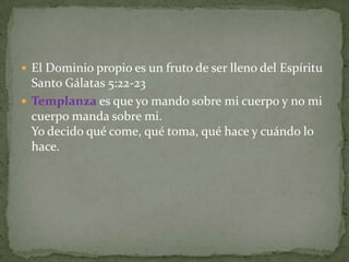  El Dominio propio es un fruto de ser lleno del Espíritu
  Santo Gálatas 5:22-23
 Templanza es que yo mando sobre mi cuerpo y no mi
  cuerpo manda sobre mi.
  Yo decido qué come, qué toma, qué hace y cuándo lo
  hace.
 
