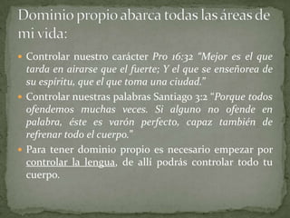  Controlar nuestro carácter Pro 16:32 “Mejor es el que
  tarda en airarse que el fuerte; Y el que se enseñorea de
  su espíritu, que el que toma una ciudad.”
 Controlar nuestras palabras Santiago 3:2 “Porque todos
  ofendemos muchas veces. Si alguno no ofende en
  palabra, éste es varón perfecto, capaz también de
  refrenar todo el cuerpo.”
 Para tener dominio propio es necesario empezar por
  controlar la lengua, de allí podrás controlar todo tu
  cuerpo.
 