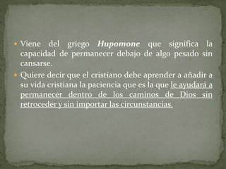  Viene   del griego Hupomone que significa la
  capacidad de permanecer debajo de algo pesado sin
  cansarse.
 Quiere decir que el cristiano debe aprender a añadir a
  su vida cristiana la paciencia que es la que le ayudará a
  permanecer dentro de los caminos de Dios sin
  retroceder y sin importar las circunstancias.
 