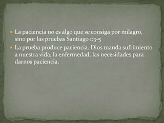  La paciencia no es algo que se consiga por milagro,
  sino por las pruebas Santiago 1:3-5
 La prueba produce paciencia. Dios manda sufrimiento
  a nuestra vida, la enfermedad, las necesidades para
  darnos paciencia.
 