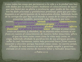 Como todas las cosas que pertenecen a la vida y a la piedad nos han
  sido dadas por su divino poder, mediante el conocimiento de aquel
  que nos llamó por su gloria y excelencia, 4por medio de las cuales
  nos ha dado preciosas y grandísimas promesas, para que por ellas
llegaseis a ser participantes de la naturaleza divina, habiendo huido
de la corrupción que hay en el mundo a causa de la concupiscencia;
          5vosotros también, poniendo toda diligencia por esto
  mismo, añadid a vuestra fe virtud; a la virtud, conocimiento;
           6al conocimiento, dominio propio; al dominio
 propio, paciencia; a la paciencia, piedad; 7a la piedad, afecto
    fraternal; y al afecto fraternal, amor. 8Porque si estas cosas
    están en vosotros, y abundan, no os dejarán estar ociosos ni sin
 fruto en cuanto al conocimiento de nuestro Señor Jesucristo. 9Pero
         el que no tiene estas cosas tiene la vista muy corta; es
  ciego, habiendo olvidado la purificación de sus antiguos pecados.
   10Por lo cual, hermanos, tanto más procurad hacer firme vuestra
 vocación y elección; porque haciendo estas cosas, no caeréis jamás.
      11Porque de esta manera os será otorgada amplia y generosa
  entrada en el reino eterno de nuestro Señor y Salvador Jesucristo.
                               2 Pedro 1:1-11
 