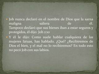  Job nunca declaró en el nombre de Dios que la sarna
  maligna               saliera         de            él.
  Tampoco declaró que sus bienes iban a estar seguros y
  protegidos, él dijo: Job 2:10
 Y él le dijo: Como suele hablar cualquiera de las
  mujeres fatuas, has hablado. ¿Qué? ¿Recibiremos de
  Dios el bien, y el mal no lo recibiremos? En todo esto
  no pecó Job con sus labios.
 