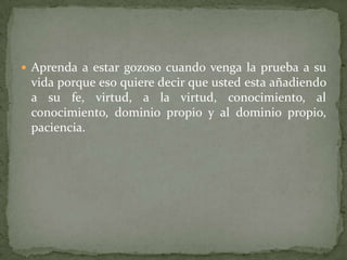  Aprenda a estar gozoso cuando venga la prueba a su
 vida porque eso quiere decir que usted esta añadiendo
 a su fe, virtud, a la virtud, conocimiento, al
 conocimiento, dominio propio y al dominio propio,
 paciencia.
 