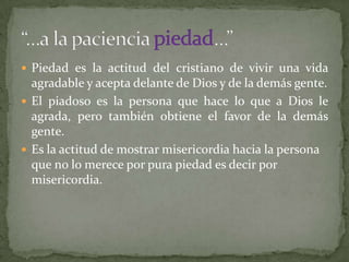  Piedad es la actitud del cristiano de vivir una vida
  agradable y acepta delante de Dios y de la demás gente.
 El piadoso es la persona que hace lo que a Dios le
  agrada, pero también obtiene el favor de la demás
  gente.
 Es la actitud de mostrar misericordia hacia la persona
  que no lo merece por pura piedad es decir por
  misericordia.
 