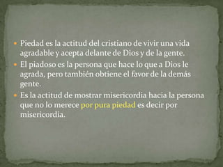  Piedad es la actitud del cristiano de vivir una vida
  agradable y acepta delante de Dios y de la gente.
 El piadoso es la persona que hace lo que a Dios le
  agrada, pero también obtiene el favor de la demás
  gente.
 Es la actitud de mostrar misericordia hacia la persona
  que no lo merece por pura piedad es decir por
  misericordia.
 