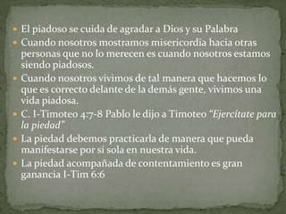  El piadoso se cuida de agradar a Dios y su Palabra
 Cuando nosotros mostramos misericordia hacia otras
    personas que no lo merecen es cuando nosotros estamos
    siendo piadosos.
   Cuando nosotros vivimos de tal manera que hacemos lo
    que es correcto delante de la demás gente, vivimos una
    vida piadosa.
   C. I-Timoteo 4:7-8 Pablo le dijo a Timoteo “Ejercítate para
    la piedad”
   La piedad debemos practicarla de manera que pueda
    manifestarse por sí sola en nuestra vida.
   La piedad acompañada de contentamiento es gran
    ganancia I-Tim 6:6
 