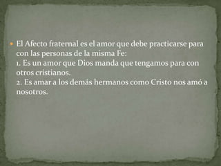  El Afecto fraternal es el amor que debe practicarse para
 con las personas de la misma Fe:
 1. Es un amor que Dios manda que tengamos para con
 otros cristianos.
 2. Es amar a los demás hermanos como Cristo nos amó a
 nosotros.
 