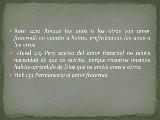  Rom 12:10 Amaos los unos a los otros con amor
  fraternal; en cuanto a honra, prefiriéndoos los unos a
  los otros
 1Tesal 4:9 Pero acerca del amor fraternal no tenéis
  necesidad de que os escriba, porque vosotros mismos
  habéis aprendido de Dios que os améis unos a otros;
 Heb 13:1 Permanezca el amor fraternal.
 