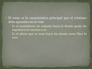  El amor es la característica principal que el cristiano
 debe aprender en su vida
   Es el sentimiento de empatía hacia la demás gente sin
    importar si lo merece o no.
   Es el afecto que se tiene hacia los demás como Dios lo
    tuvo.
 