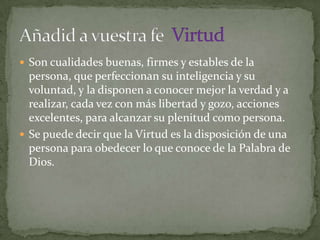  Son cualidades buenas, firmes y estables de la
  persona, que perfeccionan su inteligencia y su
  voluntad, y la disponen a conocer mejor la verdad y a
  realizar, cada vez con más libertad y gozo, acciones
  excelentes, para alcanzar su plenitud como persona.
 Se puede decir que la Virtud es la disposición de una
  persona para obedecer lo que conoce de la Palabra de
  Dios.
 