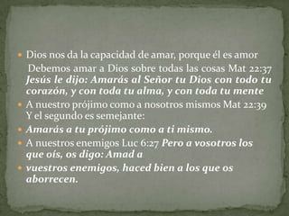  Dios nos da la capacidad de amar, porque él es amor
    Debemos amar a Dios sobre todas las cosas Mat 22:37
    Jesús le dijo: Amarás al Señor tu Dios con todo tu
    corazón, y con toda tu alma, y con toda tu mente
   A nuestro prójimo como a nosotros mismos Mat 22:39
    Y el segundo es semejante:
   Amarás a tu prójimo como a ti mismo.
   A nuestros enemigos Luc 6:27 Pero a vosotros los
    que oís, os digo: Amad a
   vuestros enemigos, haced bien a los que os
    aborrecen.
 
