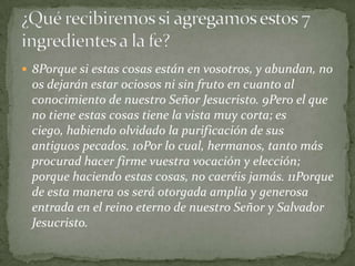  8Porque si estas cosas están en vosotros, y abundan, no
 os dejarán estar ociosos ni sin fruto en cuanto al
 conocimiento de nuestro Señor Jesucristo. 9Pero el que
 no tiene estas cosas tiene la vista muy corta; es
 ciego, habiendo olvidado la purificación de sus
 antiguos pecados. 10Por lo cual, hermanos, tanto más
 procurad hacer firme vuestra vocación y elección;
 porque haciendo estas cosas, no caeréis jamás. 11Porque
 de esta manera os será otorgada amplia y generosa
 entrada en el reino eterno de nuestro Señor y Salvador
 Jesucristo.
 