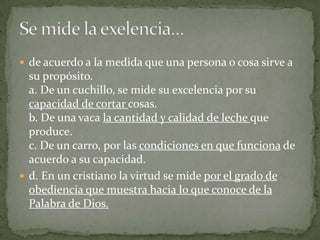  de acuerdo a la medida que una persona o cosa sirve a
  su propósito.
  a. De un cuchillo, se mide su excelencia por su
  capacidad de cortar cosas.
  b. De una vaca la cantidad y calidad de leche que
  produce.
  c. De un carro, por las condiciones en que funciona de
  acuerdo a su capacidad.
 d. En un cristiano la virtud se mide por el grado de
  obediencia que muestra hacia lo que conoce de la
  Palabra de Dios.
 