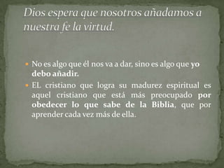  No es algo que él nos va a dar, sino es algo que yo
  debo añadir.
 EL cristiano que logra su madurez espiritual es
  aquel cristiano que está más preocupado por
  obedecer lo que sabe de la Biblia, que por
  aprender cada vez más de ella.
 