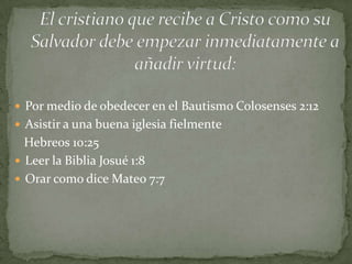  Por medio de obedecer en el Bautismo Colosenses 2:12
 Asistir a una buena iglesia fielmente
  Hebreos 10:25
 Leer la Biblia Josué 1:8
 Orar como dice Mateo 7:7
 