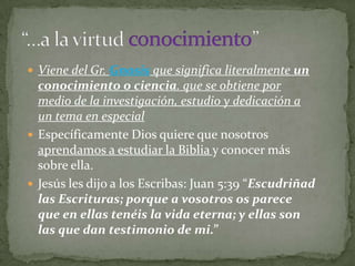  Viene del Gr. Gnosis que significa literalmente un
  conocimiento o ciencia. que se obtiene por
  medio de la investigación, estudio y dedicación a
  un tema en especial
 Específicamente Dios quiere que nosotros
  aprendamos a estudiar la Biblia y conocer más
  sobre ella.
 Jesús les dijo a los Escribas: Juan 5:39 “Escudriñad
  las Escrituras; porque a vosotros os parece
  que en ellas tenéis la vida eterna; y ellas son
  las que dan testimonio de mi.”
 