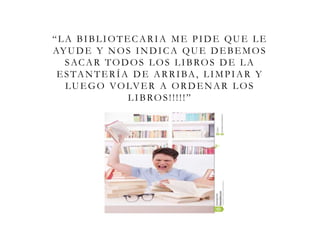 “LA BIBLIOTECARIA ME PIDE QUE LE
AYUDE Y NOS INDICA QUE DEBEMOS
SACAR TODOS LOS LIBROS DE LA
ESTANTERÍA DE ARRIBA, LIMPIAR Y
LUEGO VOLVER A ORDENAR LOS
LIBROS!!!!!”
 
