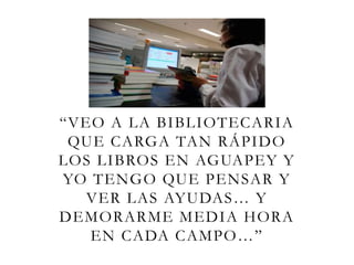 “VEO A LA BIBLIOTECARIA
QUE CARGA TAN RÁPIDO
LOS LIBROS EN AGUAPEY Y
YO TENGO QUE PENSAR Y
VER LAS AYUDAS… Y
DEMORARME MEDIA HORA
EN CADA CAMPO…”
 
