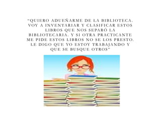 “ QU I E RO A D U E Ñ A R M E D E L A B I B L I O T E C A .
VOY A I N V E N TA R I A R Y C L A S I F I C A R E S T O S
L I B RO S QU E N O S S E PA R Ó L A
B I B L I O T E C A R I A . Y S I O T R A P R AC T I C A N T E
M E P I D E E S T O S L I B RO S N O S E L O S P R E S T O.
L E D I G O QU E YO E S T OY T R A BA JA N D O Y
QU E S E BU S QU E O T RO S ”
 