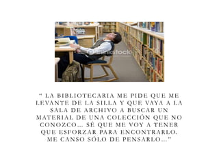 “ L A BIBL IOTE CARIA ME PIDE QUE ME
L E VANTE DE L A SIL L A Y QUE VAYA A L A
SAL A D E ARCHIVO A BUSCAR UN
MATERIAL DE UNA COLECCIÓN QUE NO
CONOZ CO… SÉ QUE ME VOY A TE NE R
QUE E SFORZ AR PARA E NCONTRARL O.
ME CANSO SÓL O DE PE NSARL O…”
 